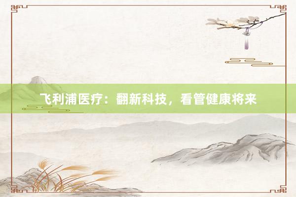飞利浦医疗：翻新科技，看管健康将来