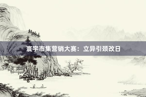 寰宇市集营销大赛：立异引颈改日